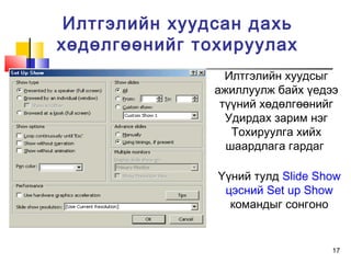 17
Илтгэлийн хуудсан дахь
хөдөлгөөнийг тохируулах
Илтгэлийн хуудсыг
ажиллуулж байх үедээ
түүний хөдөлгөөнийг
Удирдах зарим нэг
Тохируулга хийх
шаардлага гардаг
Үүний тулд Slide Show
цэсний Set up Show
командыг сонгоно
 