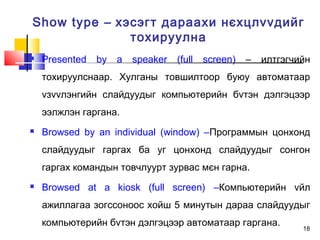 18
Show type – хэсэгт дараахи нєхцлvvдийг
тохируулна
 Presented by a speaker (full screen) – илтгэгчийн
тохируулснаар. Хулганы товшилтоор буюу автоматаар
vзvvлэнгийн слайдуудыг компьютерийн бvтэн дэлгэцээр
ээлжлэн гаргана.
 Browsed by an individual (window) –Программын цонхонд
слайдуудыг гаргах ба уг цонхонд слайдуудыг сонгон
гаргах командын товчлуурт зурвас мєн гарна.
 Browsed at a kiosk (full screen) –Компьютерийн vйл
ажиллагаа зогссоноос хойш 5 минутын дараа слайдуудыг
компьютерийн бvтэн дэлгэцээр автоматаар гаргана.
 