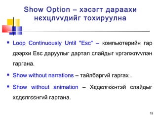 19
 Loop Continuously Until "Esc" – компьютерийн гар
дээрхи Esc даруулыг дартал слайдыг vргэлжлvvлэн
гаргана.
 Show without narrations – тайлбаргvй гаргах .
 Show without animation – Хєдєлгєєнтэй слайдыг
хєдєлгєєнгvй гаргана.
Show Option – хэсэгт дараахи
нєхцлvvдийг тохируулна
 
