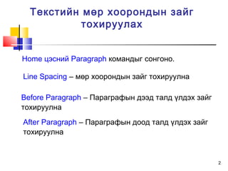 2
Текстийн мөр хоорондын зайг
тохируулах
Home цэсний Paragraph командыг сонгоно.
Line Spacing – мөр хоорондын зайг тохируулна
Before Paragraph – Параграфын дээд талд үлдэх зайг
тохируулна
After Paragraph – Параграфын доод талд үлдэх зайг
тохируулна
 
