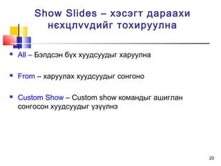 20
 All – Бэлдсэн бүх хуудсуудыг харуулна
 From – харуулах хуудсуудыг сонгоно
 Custom Show – Custom show командыг ашиглан
сонгосон хуудсуудыг үзүүлнэ
Show Slides – хэсэгт дараахи
нєхцлvvдийг тохируулна
 