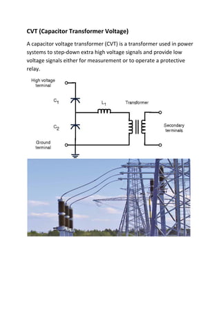 CVT (Capacitor Transformer Voltage)
A capacitor voltage transformer (CVT) is a transformer used in power
systems to step-down extra high voltage signals and provide low
voltage signals either for measurement or to operate a protective
relay.
 