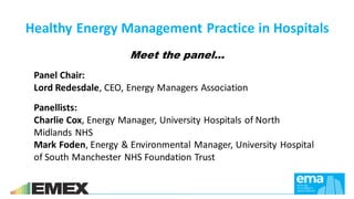 Meet the panel…
Panel Chair:
Lord Redesdale, CEO, Energy Managers Association
Healthy Energy Management Practice in Hospitals
Panellists:
Charlie Cox, Energy Manager, University Hospitals of North
Midlands NHS
Mark Foden, Energy & Environmental Manager, University Hospital
of South Manchester NHS Foundation Trust
 