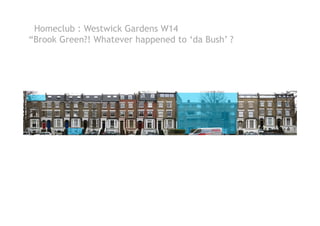 Homeclub : Westwick Gardens W14
“Brook Green?! Whatever happened to ‘da Bush’ ?
 