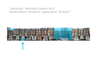 Homeclub : Westwick Gardens W14
“Brook Green?! Whatever happened to “da Bush?”
 