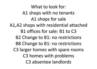 Whattolookfor:
A1shopswithnotenants
A1shopsforsale
A1,A2shopswithresidentialattached
B1officesforsale:B1toC3
B2ChangetoB1:norestrictions
B8ChangetoB1:norestrictions
C3largerhomeswithsparerooms
C3homeswithproblems
C3absenteelandlords
 