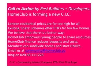 CalltoActionbyResi Builders+Developers:
HomeClub isforminganewC.I.C.
Londonresidentialpricesarefartoohighforall.
Existing‘share’schemesofferFTB’sfartoofewhomes.
Webelievethatthereisabetterway:
HomeClub empowersyoungpeopletoshareresources.
HomeClub financereducesdepositsandcosts.
MemberscansubdividehomesandstartHMO’s.
Emailusatcommunity@homeclub.co
Ringon02088111228
C.I.C.=CommunityInterestCompanyFTB=FirstTimeBuyer
 
