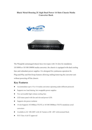 Black Metal Housing 2U high Dual Power 14 Slots Chassis Media
Converter Rack
The Wanglink unmanaged chassis have two types with 14 slots for standalone
10/100M or 10/100/1000M media converter, the chassis is equipped with dual cooling
fans and redundant power supplies. It is designed for continuous operation Its
Plug-and-Play and Hot-Swap features allowing stalling/removing the converter unit
without powering off the chassis.
Key Features
 Accommodates up to 14 or 16 media converters operating under different protocols
 Supports two load sharing, hot swappable power supplies
 Two serviceable high volume cooling fans
 LED status panel with fan and slot and power LED
 Supports slot power isolation
 14 slot Supports 10/100Base-TX/FX or 10/100/1000Base-TX/FX standalone serial
converters
 Available in AC 100-240V with AC Socket or DC -48V with terminal block
 FCC Class A & CE approved
 