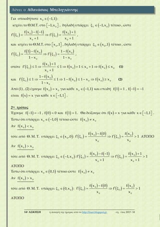 ___________________________________________________________________________
14η ΑΣΚΗΣΗ η άσκηση της ημέρας από το http://lisari.blogspot.gr σχ. έτος 2017-΄18
Για οποιοδήποτε   0
x 1,1 :
ισχύει το Θ.Μ.Τ. στο   0
1,x , δηλαδή υπάρχει    1 0
1,x τέτοιο , ώστε
 
   
 
   
     
 
0 0
1 1
0 0
f x f 1 f x 1
f f
x 1 x 1
,
και ισχύει το Θ.Μ.Τ. στο   0
x ,1 , δηλαδή υπάρχει   2 0
x ,1 τέτοιο , ώστε
 
   
 
  
     
 
0 0
2 2
0 0
f 1 f x 1 f x
f f
1 x 1 x
,
οπότε  
 
   

          

0
1 0 0 0 0
0
f x 1
f 1 1 f x 1 x 1 f x x
x 1
(1)
και  
 
   

          

0
2 0 0 0 0
0
1 f x
f 1 1 1 f x 1 x f x x
1 x
(2)
Από (1) , (2) έχουμε   0 0
f x x για κάθε   0
x 1,1 και επειδή   f 1 1 ,    f 1 1
είναι   f x x για κάθε    x 1,1 .
2ος τρόπος
Έχουμε    f 1 1 ,   f 0 0 και   f 1 1. Θα δείξουμε ότι   f x x για κάθε    x 1,1 .
Έστω ότι υπάρχει   0
x 1,0 τέτοιο ώστε   0 0
f x x
Αν   0 0
f x x
τότε από Θ. Μ. Τ. υπάρχει   1 0
x ,0 :  
   
 
 
      0 0
1 1
0 0
f x f 0 f x
f f 1
x x
ΑΤΟΠΟ
Αν   0 0
f x x
τότε από Θ. Μ. Τ. υπάρχει    2 0
1,x :  
   
 
   
      
 
0 0
2 2
0 0
f x f 1 f x 1
f f 1
x 1 x 1
ΑΤΟΠΟ
Έστω ότι υπάρχει  0
x 0,1 τέτοιο ώστε   0 0
f x x
Αν   0 0
f x x
τότε από Θ. Μ. Τ. υπάρχει   3 0
0,x :  
   
 
 
      0 0
3 3
0 0
f x f 0 f x
f f 1
x x
ΑΤΟΠΟ
Λύνει ο Αθανάσιος Μπεληγιάννης
 