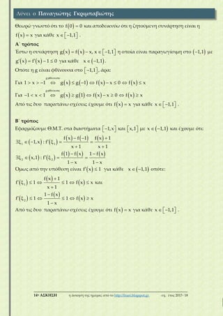 ___________________________________________________________________________
14η ΑΣΚΗΣΗ η άσκηση της ημέρας από το http://lisari.blogspot.gr σχ. έτος 2017-΄18
Θεωρώ γνωστό ότι το   f 0 0 και αποδεικνύω ότι η ζητούμενη συνάρτηση είναι η
  f x x για κάθε    1,1x .
Α΄ τρόπος
Έστω η συνάρτηση          1,1g x f x x, x η οποία είναι παραγωγίσιμη στο  1,1 με
     g x f x 1 0 για κάθε  x 1,1 .
Οπότε η g είναι φθίνουσα στο   1,1 , άρα:
Για        
 
          
g ί
1 x 1 g x g 1 f x x 0 f x x
Για        
 
         
g ί
1 x 1 g g 1 f x x 0 f xx x
Από τις δυο παραπάνω σχέσεις έχουμε ότι   f x x για κάθε    1,1x .
B΄ τρόπος
Εφαρμόζουμε Θ.Μ.Τ. στα διαστήματα   1,x και   x,1 με  x 1,1 και έχουμε ότι:
   
       
    
 
1 1
f x f 1 f x 1
1,x : f
x 1 x 1
   
      
   



2 2
f 1 f x 1 f x
x,1 : f
1 x 1 x
Όμως από την υπόθεση είναι   f x 1 για κάθε  x 1,1 οπότε:
 
 
 

     

1
f x 1
1 1 f x
x 1
f x και
 
 
 

     

2
1 f x
1 1 f x
1 x
f x
Από τις δυο παραπάνω σχέσεις έχουμε ότι   f x x για κάθε    1,1x .
Λύνει ο Παναγιώτης Γκριμπαβιώτης
 