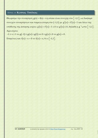 ___________________________________________________________________________
14η ΑΣΚΗΣΗ η άσκηση της ημέρας από το http://lisari.blogspot.gr σχ. έτος 2017-΄18
Θεωρούμε την συνάρτηση  g(x) f(x) x η οποία είναι συνεχής στο    1,1 , ως διαφορά
συνεχών συναρτήσεων και παραγωγίσιμη στο  1,1 με      g x f x 1 και λόγω της
υπόθεσης της άσκησης ισχύει:            g x f x 1 0 g x 0 , δηλαδή η g στο    1,1 .
Άρα ισχύει:
                    1 x 1 g 1 g x g 1 0 g x 0 g x 0.
Επομένως και             f x x 0 f x x, x 1,1 .
Λύνει ο Κώστας Τσόλκας
 