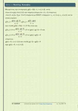 ___________________________________________________________________________
14η ΑΣΚΗΣΗ η άσκηση της ημέρας από το http://lisari.blogspot.gr σχ. έτος 2017-΄18
Θεωρώντας την συνάρτηση    g(t) f(t) t, t [ 1,1] αυτή
είναι συνεχής στο [-1,1] και παραγωγίσιμη στο (-1, -1) επομένως
στα [-1, x], [x, 1] με -1<x<1 σύμφωνα με Θ.Μ.Τ. υπάρχουν   1 2
x ( 1,x), x (x,1) για τα
οποία ισχύουν
  
  
 
1 2
g(x) g( 1) g(1) g(x)
g (x ) , g (x )
x 1 1 x
και επειδή    g (t) f (t) 1 0 θα είναι και
 
       

1
g(x) g( 1)
g (x ) 0 0 g(x) g( 1) 0
x 1
και
 
      

2
g(x) g( 1)
g (x ) 0 0 g(x) g(1) 0
x 1
επομένως
  g(x) 0, x ( 1,1) και επειδή   g( 1) g(1) 0
άρα   g(x) 0, x [ 1,1]
Λύνει ο Βασίλης Κακαβάς
 
