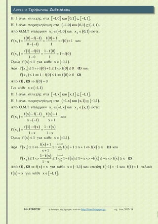 ___________________________________________________________________________
14η ΑΣΚΗΣΗ η άσκηση της ημέρας από το http://lisari.blogspot.gr σχ. έτος 2017-΄18
Η f είναι συνεχής στα              1,0 0,1 1,1 .
Η f είναι παραγωγίσιμη στα         1,0 0,1 1,1 .
Από Θ.Μ.Τ υπάρχουν   1
x 1,0 και  2
x 0,1 ώστε:
 
   
 
 
 
  
    
 
1
f 0 f 1 f 0 1
f x f 0 1
0 1 1
και
 
     
 
 
    

2
f 1 f 0 1 f 0
f x 1 f 0
1 0 1
Όμως   f x 1 για κάθε   x 1,1 .
Άρα            1
f x 1 f 0 1 1 f 0 0 (1) και
           2
f x 1 1 f 0 1 f 0 0 (2)
Από (1) , (2)   f 0 0
Για κάθε   x 1,1
Η f είναι συνεχής στα              1,x x,1 1,1 .
Η f είναι παραγωγίσιμη στα         1,x x,1 1,1 .
Από Θ.Μ.Τ υπάρχουν   1
x 1,x και  2
x x,1 ώστε:
 
   
 
   
  
  
1
f x f 1 f x 1
f x
x 1 x 1
και
 
      
  
 
2
f 1 f x 1 f x
f x
1 x 1 x
Όμως   f x 1 για κάθε   x 1,1 .
Άρα  
 
   
 


         

x 1 0
1 x 1
f x 1
f x 1 1 f x 1 x 1 f x x
x 1
(1) και
 
 
     
 


             

1 x 0
2 x 1
1 f x
f x 1 1 1 f x 1 x f x x f x x
1 x
(2)
Από (1) , (2)   f x x για κάθε   x 1,1 και επειδή    f 1 1 και   f 1 1 τελικά
  f x x για κάθε    x 1,1 .
Λύνει ο Τρύφωνας Ζωϊτσάκος
 