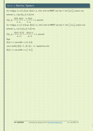 ___________________________________________________________________________
14η ΑΣΚΗΣΗ η άσκηση της ημέρας από το http://lisari.blogspot.gr σχ. έτος 2017-΄18
Αν υπήρχε  α -1,1 με  f α < α , τότε από το ΘΜΤ για την f στο   α,1 , ισχύει για
κάποιο      1
x α,1 1,1 ότι
 
       1
f 1 - f α 1 - f α
f x = 1
1 - α 1 - α
, άτοπο!
Αν υπήρχε   α 1,1 με  f α > α , τότε από το ΘΜΤ για την f στο   -1,α , ισχύει για
κάποιο      2
x -1,α 1,1 ότι
 
       2
f α - f -1 f α + 1
f x = 1
α + 1 α + 1
, άτοπο!
Άρα
  f x x για κάθε   x 1,1
και επειδή       f 1 1 , f 1 1 , προκύπτει ότι
  f x x για κάθε    x 1,1
Λύνει ο Παύλος Τρύφων
 