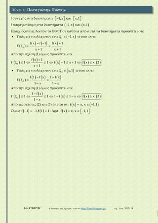 ___________________________________________________________________________
14η ΑΣΚΗΣΗ η άσκηση της ημέρας από το http://lisari.blogspot.gr σχ. έτος 2017-΄18
f συνεχής στα διαστήματα   1,x και   x,1
f παραγωγίσιμη στα διαστήματα  1,x και  x,1
Εφαρμόζοντας λοιπόν το Θ.Μ.Τ σε καθένα από αυτά τα διαστήματα προκύπτει οτι:
 Υπάρχει τουλάχιστον ένα    1
1,x τέτοιο ώστε
 
       
  
 
1
f x f 1 f x 1
f'
x 1 x 1
Από την σχέση (1) όμως προκύπτει οτι
 
 
     

         

1
f x 1
f' 1 1 f x 1 x 1 f x x 2
x 1
 Υπάρχει τουλάχιστον ένα   2
x,1 τέτοιο ώστε
 
      
  
 
2
f 1 f x 1 f x
f'
1 x 1 x
Από την σχέση (1) όμως προκύπτει οτι:
 
 
     

         

2
1 f x
f' 1 1 1 f x 1 x f x x 3
1 x
Από τις σχέσεις (2) και (3) έπεται οτι      f x x, x 1,1
Όμως       f 1 1,f 1 1. Άρα       f x x, x 1,1
Λύνει ο Παναγιώτης Βιώνης
 