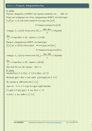 ___________________________________________________________________________
14η ΑΣΚΗΣΗ η άσκηση της ημέρας από το http://lisari.blogspot.gr σχ. έτος 2017-΄18
1η Λύση
Έχουμε εφαρμόσει το Θ.Μ.Τ. και έχουμε αποδείξει ότι f(0) 0
Τώρα για να βρούμε τον τύπο, εφαρμόζουμε Θ.Μ.Τ. στο διάστημα
 
 
 
 
      
 
  
1 1
x,0 με x -1,0 οπότε αφού •f συνεχής στο x,0
•f παραγωγίσιμη στο x,0
f(0) - f(x)
υπάρχει ξ x,0 τέτοιο ώστε f (ξ ) = 1 δηλαδή
-x
f(x)
1 άρα f(x) x (1) (αφού x -1,0 )
x
Ομοίως εφαρμόζουμε Θ.Μ.Τ. στο διάστημα
 
 
 
 
      
 
  
2 2
0,x με x 0,1 οπότε αφού •f συνεχής στο 0,x
•f παραγωγίσιμη στο 0,x
f(x) - f(0)
υπάρχει ξ 0,x τέτοιο ώστε f (ξ ) = 1 δηλαδή
x
f(x)
1 άρα f(x) x (2) (αφού x 0,1 )
x
Άρα από (1) και (2) έχουμε: f(x) x
2η Λύση
          
         
       
         
      
        
ή f (x) 1 f (x) x 0 (f(x) x) 0
έ g(x) = f(x) - x ύ g ή 1,1
έ g ί 1,1 .
Ά 1 x 1 g( 1) g(x) g(1) ή
0 g(x) 0 ά g(x) 0 f(x) x 0
f(x) x ά x 1,1
Λύνει ο Γιώργος Ασημακόπουλος
 