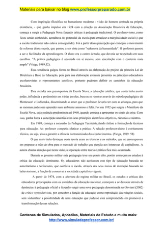 Materiais para baixar no blog ​www.professorpreparado.com.br
Com inspiração filosófica no humanismo moderno - visão de homem centrada na própria
existência, - que ganha impulso em 1924 com a criação da Associação Brasileira de Educação,
começa a surgir a Pedagogia Nova fazendo críticas à pedagogia tradicional. O escolanovismo, como
ficou sendo conhecido, acreditava no potencial da escola para erradicar a marginalidade social (o que
a escola tradicional não estava conseguindo). Foi a partir dessa percepção que começou o movimento
de reforma dessa escola, que passou a ser vista como "redentora da humanidade". O professor passou
a ser o facilitador da aprendizagem. O aluno era o centro de tudo, que deveria ser respeitado em suas
escolhas. "A prática pedagógica é ancorada em si mesma, sem vinculação com o contexto mais
amplo" (Veiga, 1989:52).
Essa tendência galgou forma no Brasil através da elaboração do projeto da primeira Lei de
Diretrizes e Base da Educação, pois para sua elaboração estavam presentes os principais educadores
escolanovistas e representantes católicos, portanto puderam definir os caminhos da educação
brasileira.
Para atender aos pressupostos da Escola Nova, a educação católica, que ainda tinha muito
poder, influência e predomínio em várias escolas, buscou se renovar através do método pedagógico de
Montessori e Lubienska, disseminando o amor que o professor deveria ter com as crianças, para que
as mesmas pudessem aprender num ambiente amoroso e feliz. Foi em 1932 que surgiu o Manifesto da
Escola Nova, cuja essência predominou até 1960, quando começa a apresentar os sinais de crise. Com
isso, ganha força a concepção analítica com seus princípios científicos objetivos, racionais e neutros.
Em 1969, começa a ascensão da Pedagogia Tecnicista,dando ênfase a formação de técnicos
para educação. Ao professor competia efetivar a prática: A relação professor-aluno é estritamente
técnica, ou seja, visa a garantir a eficácia da transmissão dos conhecimentos. (Veiga, 1989: 58)
O que mais tinha destaque nesta teoria eram as técnicas e os métodos, que se preocupavam
em preparar a mão-de-obra para o mercado de trabalho que atendia aos interesses do capitalismo. A
autora chama atenção que nesta visão, a separação entre teoria e prática fica mais acentuada.
Durante o governo militar esta pedagogia teve seu ponto alto, porém começam os estudos à
crítica da educação dominante. Os educadores não aceitavam este tipo de educação baseada no
autoritarismo e tecnicismo, que confiava à escola, através dos seus meios de instrução baseada no
behaviorismo, a função de conservar a sociedade capitalista vigente.
A partir de 1974, com a abertura do regime militar no Brasil, os estudos e críticas dos
educadores preocupados com os caminhos da educação nacional, começam a se destacar através de
denúncias à pedagogia oficial e fazendo surgir uma nova pedagogia denominada por Saviani (2002)
de ​crítico-reprodutivista, ​por conceber a função da educação como reprodução das relações sociais,
sem vislumbrar a possibilidade de uma educação que pudesse está comprometida em promover a
transformação dessas relações.
Centenas de Simulados, Apostilas, Materiais de Estudo e muito mais:
http://www.simuladoprofessor.com.br/
 