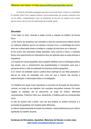 Materiais para baixar no blog ​www.professorpreparado.com.br
Ao dissertar sobre prática pedagógica que busca uma transformação, ressalta-se a contribuição
do educador Paulo Freire, enquanto professor crítico/comprometido, que concebe a educação como
um ato político, compreendendo-a como um instrumento de luta que, em conjunto com as outras
práticas sociais, está a serviço da transformação da sociedade vigente.
Simulado
1.Com base no texto, assinale a opção correta a respeito da didática da Escola
Nova.
a) No ensino de disciplinas que compõem a área de conhecimento história natural,
os materiais didáticos devem ser plantas e animais vivos, a metodologia de ensino
deve ser a observação direta e imediata e o espaço da aula deve ser a natureza.
b) No ensino das chamadas exatas aplicadas, como química e física, o conteúdo
teórico dos experimentos em laboratórios deve ser aplicado após as aulas teóricas e
expositivas.
c) O estudo do mundo geográfico deve englobar detalhes como a simbologia política
dos países, pois o conhecimento das especificidades é necessário para que o
educando tenha a visão da totalidade do fenômeno político-geográfico.
d) O ensino da realidade social e política deve restringir-se aos fatos passados e
ater-se ao modo de exposição oral, uma vez que a história não permite a
experimentação, a observação direta e a investigação.
2.A Didática tem papel muito importante no processo de formação de educadores,
contudo, ao longo de sua trajetória, tem suscitado discussões intensas. Por vezes
negada ou exaltada, ela foi assumindo, ao longo da história, diferentes
compreensões. Podemos inferir que, atualmente, a Didática pode ser compreendida
como:
a) arte de ensinar tudo a todos, uma vez que enfatiza os direitos humanos e a
promoção da igualdade com respeito pelas diferenças.
b) ciência responsável pela formação do professor, responsabilizando-se por atribuir
significado ao trabalho docente.
Centenas de Simulados, Apostilas, Materiais de Estudo e muito mais:
http://www.simuladoprofessor.com.br/
 