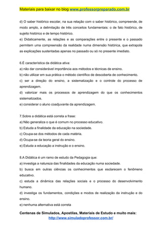 Materiais para baixar no blog ​www.professorpreparado.com.br
d) O saber histórico escolar, na sua relação com o saber histórico, compreende, de
modo amplo, a delimitação de três conceitos fundamentais: o de fato histórico, de
sujeito histórico e de tempo histórico.
e) Didaticamente, as relações e as comparações entre o presente e o passado
permitem uma compreensão da realidade numa dimensão histórica, que extrapola
as explicações sustentadas apenas no passado ou só no presente imediato.
6.É característica da didática ativa:
a) não dar considerável importância aos métodos e técnicas de ensino.
b) não utilizar em sua prática o método científico de descoberta de conhecimento.
c) ser a direção do ensino, a sistematização e o controle do processo de
aprendizagem.
d) valorizar mais os processos de aprendizagem do que os conhecimentos
sistematizados.
e) considerar o aluno coadjuvante da aprendizagem.
7.Sobre a didática está correta a frase:
a) Não generaliza o que é comum no processo educativo.
b) Estuda a finalidade da educação na sociedade.
c) Ocupa-se dos métodos de cada matéria.
d) Ocupa-se da teoria geral do ensino.
e) Estuda a educação a instrução e o ensino.
8.A Didática é um ramo de estudo da Pedagogia que:
a) investiga a natureza das finalidades da educação numa sociedade.
b) busca em outras ciências os conhecimentos que esclarecem o fenômeno
educativo.
c) estuda a dinâmica das relações sociais e o processo do desenvolvimento
humano.
d) investiga os fundamentos, condições e modos de realização da instrução e do
ensino.
e) nenhuma alternativa está correta
Centenas de Simulados, Apostilas, Materiais de Estudo e muito mais:
http://www.simuladoprofessor.com.br/
 