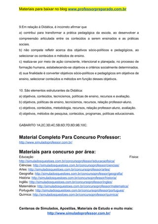 Materiais para baixar no blog ​www.professorpreparado.com.br
9.Em relação à Didática, é incorreto afirmar que
a) contribui para transformar a prática pedagógica da escola, ao desenvolver a
compreensão articulada entre os conteúdos a serem ensinados e as práticas
sociais.
b) não compete refletir acerca dos objetivos sócio-políticos e pedagógicos, ao
selecionar os conteúdos e métodos de ensino.
c) realiza-se por meio de ação consciente, intencional e planejada, no processo de
formação humana, estabelecendo-se objetivos e critérios socialmente determinados.
d) sua finalidade é converter objetivos sócio-políticos e pedagógicos em objetivos de
ensino, selecionar conteúdos e métodos em função desses objetivos.
10. São elementos estruturantes da Didática:
a) objetivos, conteúdos, tecnicismos, políticas de ensino, recursos e avaliação.
b) objetivos, políticas de ensino, tecnicismos, recursos, relação professor-aluno.
c) objetivos, conteúdos, metodologia, recursos, relação professor-aluno, avaliação.
d) objetivos, métodos de pesquisa, conteúdos, programas, políticas educacionais.
GABARITO 1A;2C;3D;4C;5B;6D;7D;8D;9B;10C;
Material Completo Para Concurso Professor:
http://www.simuladoprofessor.com.br/
Materiais para concurso por área:
Educação Física:
http://simuladosquestoes.com.br/concursoprofessor/educacaofisica/
Ciências: ​http://simuladosquestoes.com.br/concursoprofessor/ciencias/
Artes: ​http://simuladosquestoes.com.br/concursoprofessor/artes/
Geografia: ​http://simuladosquestoes.com.br/concursoprofessor/geografia/
História: ​http://simuladosquestoes.com.br/concursoprofessor/historia/
Inglês: ​http://simuladosquestoes.com.br/concursoprofessor/ingles/
Matemática: ​http://simuladosquestoes.com.br/concursoprofessor/matematica/
Português: ​http://simuladosquestoes.com.br/concursoprofessor/portugues/
Química: ​http://simuladosquestoes.com.br/concursoprofessor/quimica/
Centenas de Simulados, Apostilas, Materiais de Estudo e muito mais:
http://www.simuladoprofessor.com.br/
 