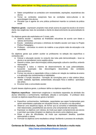 Materiais para baixar no blog ​www.professorpreparado.com.br
● Saber compatibilizar os conteúdos com necessidades, aspirações, expectativas dos
alunos.
● Tornar os conteúdos exeqüíveis face às condições sócio-culturais e de
aprendizagem dos alunos.
● Perceber que é agente de uma prática profissional inserida no contexto da prática
social.
Objetivos gerais ​- expressam propósito mais amplo acerca do papel da escola e do ensino
diante das exigências reais da sociedade e diante do desenvolvimento da personalidade do
aluno.
Os objetivos gerais são explicitados em 3 níveis, pelo:
● Sistema escolar – expressa as finalidades educativas de acordo com ideais e
valores dominantes.
● Escola - estabelece princípios e diretrizes do trabalho escolar com base no Projeto
Político Pedagógico.
● Professor - concretiza no ensino da matéria a sua própria visão de educação e de
sociedade.
Os objetivos gerais que podem auxiliar os professores na seleção dos específicos e
conteúdos são:
● Colocar a educação escolar no conjunto das lutas pela democratização – levar os
alunos a se perceberem como sujeitos ativos.
● Garantir a todos, (sem discriminação) sólida preparação cultural e científica, evitando
reprovações.
● Assegurar a todos o máximo de desenvolvimento de suas potencialidades,
buscando superação das desvantagens decorrentes das condições
sócio-econômica.
● Formar nos alunos a capacidade crítica e criativa em relação às matérias de ensino
e à aplicação dos conhecimentos e habilidades.
● Atender a função educativa - formação de convicções para a vida coletiva (ética,
caráter, lealdade, dignidade, solidariedade, educação física e estética - apreciação
das artes).
● Envolver toda a comunidade escolar.
A partir desses objetivos gerais, o professor define os objetivos específicos.
Objetivos específicos - determinam exigências e resultados esperados da atividade dos
alunos referentes a conhecimento, habilidade, atitudes e convicções. O professor deve
vincular os objetivos específicos aos gerais e também:
● Especificar conhecimentos, habilidades, capacidades que sejam fundamentais para
serem assimiladas e aplicadas em situações futuras, na escola e na vida prática;
● Observar uma seqüência lógica, de formar que os conceitos e habilidades estejam
inter-relacionados, possibilitando aos alunos uma compreensão de conjunto;
● Expressar os objetivos com clareza, de modo que sejam compreensíveis aos alunos
e permitam que estes introjetem os objetivos de ensino como objetivos seus;
● Dosar o grau de dificuldades, de modo que expressem desafios, questões
estimulantes e viáveis;
● Formular os objetivos como resultados a atingir, facilitando o processo de avaliação;
Centenas de Simulados, Apostilas, Materiais de Estudo e muito mais:
http://www.simuladoprofessor.com.br/
 