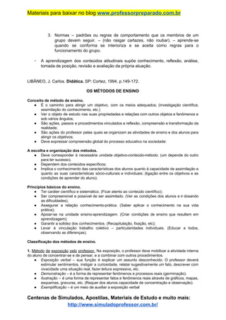 Materiais para baixar no blog ​www.professorpreparado.com.br
3. Normas – padrões ou regras de comportamento que os membros de um
grupo devem seguir. – (não rasgar cartazes, não roubar). – aprende-se
quando se conforma se interioriza e se aceita como regras para o
funcionamento do grupo.
▪ A aprendizagem dos conteúdos atitudinais supõe conhecimento, reflexão, análise,
tomada de posição, revisão e avaliação da própria atuação.
LIBÂNEO, J. Carlos. ​Didática. ​SP: Cortez, 1994, p.149-172.
OS MÉTODOS DE ENSINO
Conceito de método de ensino.
● É o caminho para atingir um objetivo, com os meios adequados; (investigação científica;
assimilação do conhecimento, etc.)
● Ver o objeto de estudo nas suas propriedades e relações com outros objetos e fenômenos e
sob vários ângulos;
● São ações, passos e procedimentos vinculados a reflexão, compreensão e transformação da
realidade;
● São ações do professor pelas quais se organizam as atividades de ensino e dos alunos para
atingir os objetivos;
● Deve expressar compreensão global do processo educativo na sociedade:
A escolha e organização dos métodos.
● Deve corresponder à necessária unidade objetivo-conteúdo-método. (um depende do outro
para ter sucesso).
● Dependem dos conteúdos específicos;
● Implica o conhecimento das características dos alunos quanto à capacidade de assimilação e
quanto as suas características sócio-culturais e individuais; (ligação entre os objetivos e as
condições de aprender do aluno);
Princípios básicos do ensino.
● Ter caráter científico e sistemático. (Ficar atento ao conteúdo científico);
● Ser compreensível e possível de ser assimilado. (Ver as condições dos alunos e ir dosando
as dificuldades);
● Assegurar a relação conhecimento-prática. (Saber aplicar o conhecimento na sua vida
prática);
● Apoiar-se na unidade ensino-aprendizagem. (Criar condições de ensino que resultem em
aprendizagem);
● Garantir a solidez dos conhecimentos. (Recapitulação, fixação, etc);
● Levar à vinculação trabalho coletivo – particularidades individuais. (Educar a todos,
observando as diferenças).
Classificação dos métodos de ensino.
1. ​Método de exposição pelo professor. ​Na exposição, o professor deve mobilizar a atividade interna
do aluno de concentrar-se e de pensar, e a combinar com outros procedimentos.
● Exposição verbal – sua função é explicar um assunto desconhecido. O professor deverá
estimular sentimentos, instigar a curiosidade, relatar sugestivamente um fato, descrever com
vivacidade uma situação real, fazer leitura expressiva, etc.
● Demonstração​ – é a forma de representar fenômenos e processos reais (germinação).
● Ilustração ​– é uma forma de representar fatos e fenômenos reais através de gráficos, mapas,
esquemas, gravuras, etc. (Requer dos alunos capacidade de concentração e observação).
● Exemplificação ​– é um meio de auxiliar a exposição verbal
Centenas de Simulados, Apostilas, Materiais de Estudo e muito mais:
http://www.simuladoprofessor.com.br/
 