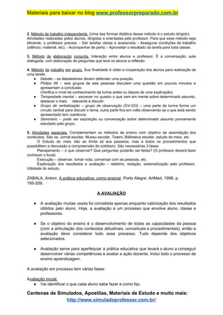 Materiais para baixar no blog ​www.professorpreparado.com.br
2. ​Método de trabalho independente.​ (Uma das formas didática desse método é o estudo dirigido).
Atividades realizadas pelos alunos, dirigidas e orientadas pelo professor. Para que esse método seja
eficiente, o professor precisa: - Dar tarefas claras e acessíveis; - Assegurar condições de trabalho
(silêncio, material, etc); - Acompanhar de perto; - Aproveitar o resultado da tarefa para toda classe.
3. ​Método de elaboração conjunta. ​Interação entre alunos e professor. É a conversação, aula
dialogada, com elaboração de perguntas que leve os alunos a reflexão.
4. ​Método de trabalho em grupo. ​Sua finalidade é obter a cooperação dos alunos para realização de
uma tarefa.
● Debate​ – os debatedores devem defender uma posição.
● Philips 66 – seis grupos de seis pessoas discutem uma questão em poucos minutos e
apresentam a conclusão.
(Verifica o nível de conhecimento da turma antes ou depois de uma explicação).
● Tempestade mental – escrever no quadro o que vem em mente sobre determinado assunto,
destacar o mais relevante e discutir.
● Grupo de verbalização ​– grupo de observação (GV-GO) – ​uma parte da turma forma um
círculo central para discutir o tema, outra parte fica em volta observando se o que está sendo
apresentado tem coerência.
● Seminário – pode ser exposição ou conversação sobre determinado assunto previamente
estudado pelo grupo.
5. ​Atividades especiais. Complementam os métodos de ensino com objetivo de assimilação dos
conteúdos. São os: Jornal escolar, Museu escolar, Teatro, Biblioteca escolar, estudo do meio, etc.
O Estudo do meio não se limita só aos passeios, mas a todos os procedimentos que
possibilitem a discussão e compreensão do cotidiano. São necessárias 3 fases:
Planejamento – o que observar? Que perguntas poderão ser feitas? (O professor deverá fazer
conhecer o local)
Execução – observar, tomar nota, conversar com as pessoas, etc.
Exploração dos resultados e avaliação – relatório, redação, sistematização pelo professor.
Utilidade do estudo.
ZABALA, Antoni. ​A prática educativa: como ensinar​. Porto Alegre: ArtMed, 1998, p.
195-209.
A AVALIAÇÃO
● A avaliação muitas vezes foi concebida apenas enquanto valorização dos resultados
obtidos pelo aluno. Hoje, a avaliação é um processo que envolve aluno, classe e
professores.
● Se o objetivo do ensino é o desenvolvimento de todas as capacidades da pessoa
(com a articulação dos conteúdos atitudinais, conceituais e procedimentais), então a
avaliação deve considerar todo esse processo. Tudo depende dos objetivos
selecionados.
● Avaliação serve para aperfeiçoar a prática educativa que levará o aluno a conseguir
desenvolver várias competências e avaliar a ação docente. Inclui todo o processo de
ensino aprendizagem.
A avaliação em processo tem várias fases:
A​valiação inicial.
● Vai identificar o que cada aluno sabe fazer e como faz.
Centenas de Simulados, Apostilas, Materiais de Estudo e muito mais:
http://www.simuladoprofessor.com.br/
 