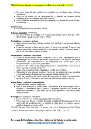 Materiais para baixar no blog ​www.professorpreparado.com.br
● É o ponto de partida para o objetivo, os conteúdos e as atividades que o professor
vai elaborar.
● Conforme os alunos vão se desenvolvendo, o docente vai propondo novas
atividades com novos desafios para aprendizagem.
● Assim estaremos realizando a ​avaliação reguladora (com adaptações e adequações)
ou formativa.
Avaliação final
● É o conhecimento dos resultados obtidos.
Avaliação integradora​ ou somativa
● É o conhecimento e avaliação de todo o percurso feito pelo aluno do início ao fim.
Identificando o que precisa ser feito ou refeito.
Avaliação dos conteúdos factuais
● A aprendizagem dos fatos implica o conhecimento significativo e a compreensão dos
conteúdos.
● É preciso associar os fatos aos conceitos. O que é uma capital? É preciso citar
determinada capital, mas compreender o que significa capital. Entender e saber o
que significou o descobrimento do Brasil.
Avaliação dos conteúdos conceituais
● Avaliar a aprendizagem desses conteúdos não é fácil, considerando que a
aprendizagem de um conceito dificilmente está concluída. Tudo depende do nível de
profundidade de compreensão e da capacidade dos alunos para utilizar
convenientemente os conceitos apreendidos.
● É comum, nesse caso, o uso de perguntas orais ou escritas onde se espera que o
aluno responda de acordo com o livro.
● A aprendizagem dos conceitos não pode se prender as repetições.
● O professor precisa observar os alunos no uso dos conceitos em diversas situações
e explicações espontâneas (trabalho em equipe, debate, dialogo, etc).
● Tanto os conteúdos dos fatos, como dos conceitos se situam na capacidade
cognitiva. É preciso identificar o que os alunos sabem sobre estes conteúdos.
Avaliação dos conteúdos procedimentais
● Esses conteúdos implicam saber fazer.
● Para a sua avaliação é preciso fazer. Percebemos sua aprendizagem quando
acontece a transposição para a prática. O professor percebe isso através da
observação sistemática. Como saber se um aluno aprendeu a calcular? Fazendo
com que calcule.
Avaliação dos conteúdos atitudinais
● Esses conteúdos são muitas vezes esquecidos nas escolas.
● Para a avaliação desses conteúdos é preciso situações conflitantes que permitam a
observação do comportamento e a opinião de cada aluno (no recreio, passeio,
debates, atividade em equipe, etc.).
DELORS, Jacques. (org). ​Educação: Um tesouro a descobrir​. Relatório para UNESCO da
Comissão Internacional sobre a Educação para o Século XXI. MEC- CORTEZ.
Centenas de Simulados, Apostilas, Materiais de Estudo e muito mais:
http://www.simuladoprofessor.com.br/
 