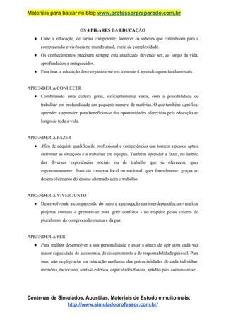 Materiais para baixar no blog ​www.professorpreparado.com.br
OS 4 PILARES DA EDUCAÇÃO
● Cabe a educação, de forma competente, fornecer os saberes que contribuam para a
compreensão e vivência no mundo atual, cheio de complexidade.
● Os conhecimentos precisam sempre está atualizado devendo ser, ao longo da vida,
aprofundados e enriquecidos.
● Para isso, a educação deve organizar-se em torno de 4 aprendizagens fundamentais:
APRENDER A CONHECER
● Combinando uma cultura geral, suficientemente vasta, com a possibilidade de
trabalhar em profundidade um pequeno numero de matérias. O que também significa:
aprender a aprender, para beneficiar-se das oportunidades oferecidas pela educação ao
longo de toda a vida.
APRENDER A FAZER
● A​fim de adquirir qualificação profissional e competências que tornem a pessoa apta a
enfrentar as situações e a trabalhar em equipes. Também aprender a fazer, no âmbito
das diversas experiências sociais ou de trabalho que se oferecem, quer
espontaneamente, fruto do contexto local ou nacional, quer formalmente, graças ao
desenvolvimento do ensino alternado com o trabalho.
APRENDER A VIVER JUNTO
● Desenvolvendo a compreensão do outro e a percepção das interdependências - realizar
projetos comuns e preparar-se para gerir conflitos - no respeito pelos valores do
pluralismo, da compreensão mutua e da paz.
APRENDER A SER
● P​ara melhor desenvolver a sua personalidade e estar a altura de agir com cada vez
maior capacidade de autonomia, de discernimento e de responsabilidade pessoal. Para
isso, não negligenciar na educação nenhuma das potencialidades de cada indivíduo:
memória, raciocínio, sentido estético, capacidades físicas, aptidão para comunicar-se.
Centenas de Simulados, Apostilas, Materiais de Estudo e muito mais:
http://www.simuladoprofessor.com.br/
 