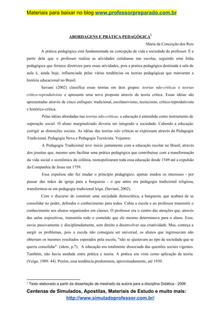 Materiais para baixar no blog ​www.professorpreparado.com.br
ABORDAGENS E PRÁTICA PEDAGÓGICA
1
Maria da Conceição dos Reis
A prática pedagógica está fundamentada na concepção de vida e sociedade do professor. É a
partir dela que o professor realiza as atividades cotidianas nas escolas, seguindo uma linha
pedagógica que fornece diretrizes para essas atividades, pois a pratica pedagógica destinada à sala de
aula é, ainda hoje, influenciada pelas várias tendências ou teorias pedagógicas que marcaram a
história educacional no Brasil.
Saviani (2002) classifica essas teorias em dois grupos: ​teorias não-críticas ​e ​teorias
crítico-reprodutivista ​e apresenta uma nova proposta através da teoria crítica. Essas idéias são
apresentadas através de cinco enfoques: tradicional, escolanovismo, tecnicismo, crítico-reprodutivista
e histórico-crítica.
Pelas idéias abordadas nas ​teorias não-críticas, ​a educação é entendida como instrumento de
superação social. O aluno marginalizado deveria ser integrado a sociedade. Cabendo a educação
corrigir as distorções sociais. As idéias das teorias ​não ​críticas se expressam através da Pedagogia
Tradicional, Pedagogia Nova e Pedagogia Tecnicista. Vejamos:
A Pedagogia Tradicional teve inicio juntamente com a educação escolar no Brasil, através
dos jesuítas que, mesmo sem facilitar uma prática pedagógica que contribuísse com a transformação
da vida social e econômica da colônia, monopolizaram toda essa educação desde 1549 até a expulsão
da Companhia de Jesus em 1759.
Essa expulsou não fez mudar o princípio pedagógico, apenas mudou os interesses - por
passar das mãos da igreja para a burguesia - o que antes era pedagogia tradicional religiosa,
transformou-se em pedagogia tradicional leiga. (Saviani, 2002).
Com o discurso de construir uma sociedade democrática, a burguesia, que acabara de se
consolidar no poder, defendia o conhecimento para todos. Cabia a escola e ao professor transmitir o
conhecimento aos alunos organizados em classes. O professor era o centro das atenções que, através
das aulas expositivas, transmitia todo o conteúdo que ele mesmo determinava para o aluno. Esse,
ouvia passivamente e disciplinadamente, sem direito a desenvolver sua criatividade. Mas, começa a
surgir os problemas, pois a escola não conseguia ser universal, os alunos que ingressavam não
obteriam os mesmos resultados esperados pela escola, "não se ajustavam ao tipo de sociedade que se
queria consolidar". (idem, p.7). A educação era totalmente dissociada das questões sociais vigentes.
Também, não havia unidade entre prática e teoria. A prática era vista como aplicação da teoria.
(Veiga, 1989: 44). Porém, essa tendência predominou, aproximadamente, até 1930.
1
Texto elaborado a partir da dissertação de mestrado da autora para a disciplina Didática - 2006
Centenas de Simulados, Apostilas, Materiais de Estudo e muito mais:
http://www.simuladoprofessor.com.br/
 