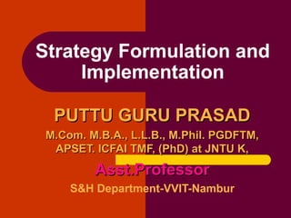 PUTTU GURU PRASADPUTTU GURU PRASAD
M.Com. M.B.A., L.L.B., M.Phil. PGDFTM,M.Com. M.B.A., L.L.B., M.Phil. PGDFTM,
APSET. ICFAI TMF, (PhD) at JNTU K,APSET. ICFAI TMF, (PhD) at JNTU K,
Asst.ProfessorAsst.Professor
S&H Department-VVIT-Nambur
Strategy Formulation and
Implementation
 