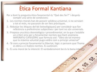 Ètica Formal Kantiana
Per a Kant la pregunta ètica fonamental és “Què dec fer?” i després
complir una sèrie de condicions:
1.- Les normes morals han de posseir validesa universal, si no servixen
a tot el món, no passaran de ser lleis pràctiques.
2.- Rebutjar les ètiques del bé (teleològiques) per consideár que fan
referència a preferències subjectives i per tant no són universals.
3.- Proposa una ètica deontològica i procedimental, en la que s'establix
un criteri únic per a fonamentar normes que Kant anomena
IMPERATIU CATEGÒRIC que formula així: “Obra de tal manera
que la màxima voluntat puga valdre com a principi universal”
4.- Té com a principi fonamental la llibertat, lògic si pensem que l'home
es dóna a si mateix normes. És autònom.
5.- És una moral de la intenció: El verdaderament bo és la bona intenció
 