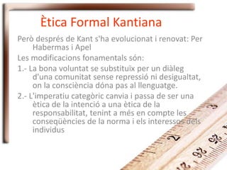 Ètica Formal Kantiana
Però després de Kant s'ha evolucionat i renovat: Per
Habermas i Apel
Les modificacions fonamentals són:
1.- La bona voluntat se substituïx per un diàleg
d'una comunitat sense repressió ni desigualtat,
on la consciència dóna pas al llenguatge.
2.- L'imperatiu categòric canvia i passa de ser una
ètica de la intenció a una ètica de la
responsabilitat, tenint a més en compte les
conseqüències de la norma i els interessos dels
individus
 
