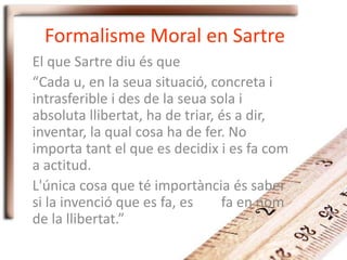 Formalisme Moral en Sartre
El que Sartre diu és que
“Cada u, en la seua situació, concreta i
intrasferible i des de la seua sola i
absoluta llibertat, ha de triar, és a dir,
inventar, la qual cosa ha de fer. No
importa tant el que es decidix i es fa com
a actitud.
L'única cosa que té importància és saber
si la invenció que es fa, es fa en nom
de la llibertat.”
 