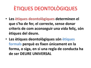 ÈTIQUES DEONTOLÒGIQUES
• Les ètiques deontològiques determinen el
que s'ha de fer, el correcte, sense donar
criteris de com aconseguir una vida feliç, són
ètiques del deure.
• Les ètiques deontològiques són ètiques
formals perquè es fixen únicament en la
forma, o siga, en si una regla de conducta ha
de ser DEURE UNIVERSAL
 