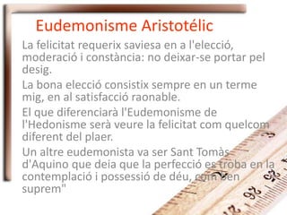 Eudemonisme Aristotélic
La felicitat requerix saviesa en a l'elecció,
moderació i constància: no deixar-se portar pel
desig.
La bona elecció consistix sempre en un terme
mig, en al satisfacció raonable.
El que diferenciarà l'Eudemonisme de
l'Hedonisme serà veure la felicitat com quelcom
diferent del plaer.
Un altre eudemonista va ser Sant Tomàs
d'Aquino que deia que la perfecció es troba en la
contemplació i possessió de déu, com ben
suprem"
 