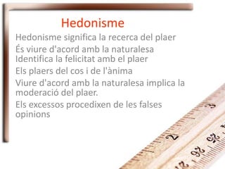 Hedonisme
Hedonisme significa la recerca del plaer
És viure d'acord amb la naturalesa
Identifica la felicitat amb el plaer
Els plaers del cos i de l'ànima
Viure d'acord amb la naturalesa implica la
moderació del plaer.
Els excessos procedixen de les falses
opinions
 
