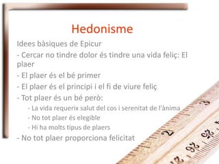 Hedonisme
Idees bàsiques de Epicur
- Cercar no tindre dolor és tindre una vida feliç: El
plaer
- El plaer és el bé primer
- El plaer és el principi i el fi de viure feliç
- Tot plaer és un bé però:
- La vida requerix salut del cos i serenitat de l'ànima
- No tot plaer és elegible
- Hi ha molts tipus de plaers
- No tot plaer proporciona felicitat
 