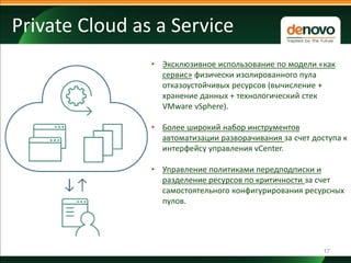 17
Private Cloud as a Service
• Эксклюзивное использование по модели «как
сервис» физически изолированного пула
отказоустойчивых ресурсов (вычисление +
хранение данных + технологический стек
VMware vSphere).
• Более широкий набор инструментов
автоматизации разворачивания за счет доступа к
интерфейсу управления vCenter.
• Управление политиками передподписки и
разделение ресурсов по критичности за счет
самостоятельного конфигурирования ресурсных
пулов.
 