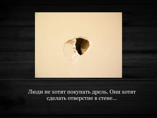 Люди не хотят покупать дрель. Они хотят
сделать отверстие в стене…
 