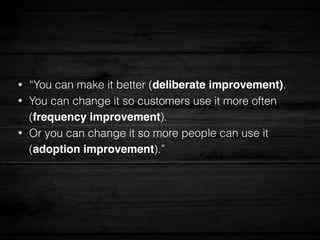 • “You can make it better (deliberate improvement).
• You can change it so customers use it more often
(frequency improvement).
• Or you can change it so more people can use it
(adoption improvement).”
 
