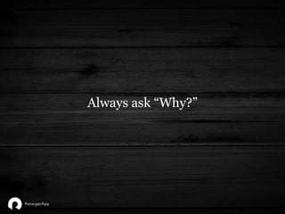 Always ask “Why?”
 