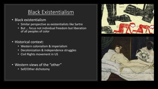 Black Existentialism
• Black existentialism
• Similar perspective as existentialists like Sartre
• But … focus not individual freedom but liberation
of all peoples of color
• Historical context:
• Western colonialism & imperialism
• Decolonization & independence struggles
• Civil Rights movement in US
• Western views of the “other”
• Self/Other dichotomy
 