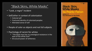 “Black Skins, White Masks”
• “Look, a negro” incident
• Self/other in context of colonization
• Colonial self
• Fractured identity of colonized peoples
• Alienated sense of self
• People of color as objects and not full subjects
• Psychology of racism for whites
• “The black man has no ontological resistance in the
eyes of the white man”
• Structural power of whiteness
 