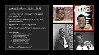 James Baldwin (1924-1987)
• American novelist, essayist, playwright, poet,
and social critic
• Writings explore dynamics of race, class, and
sexuality in America
• Spent much of his life living abroad
• Major literary voice of the civil rights movement
• Major works:
• Go Tell It On The Mountain (1953)
• Notes Of A Native Son (1955)
• Giovanni’s Room (1956)
• The Fire Next Time (1963)
• Blues for Mister Charlie (1964)
• No Name In The Street (1972)
• The Devil Finds Work (1976)
• The Price of the Ticket (1985)
• Baldwin and Postcolonialism?
 