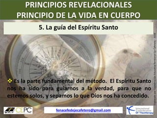 PRINCIPIOS REVELACIONALES
PRINCIPIO DE LA VIDA EN CUERPO
fenacefedejecafetero@gmail.com
ElaboradoporCoordinaciónEducativaTerritorialEjeCafetero-2016
 Es la parte fundamental del método. El Espíritu Santo
nos ha sido para guiarnos a la verdad, para que no
estemos solos, y sepamos lo que Dios nos ha concedido.
5. La guía del Espíritu Santo
 