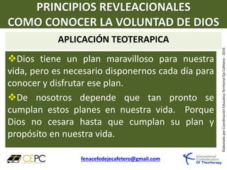 PRINCIPIOS REVLEACIONALES
COMO CONOCER LA VOLUNTAD DE DIOS
APLICACIÓN TEOTERAPICA
fenacefedejecafetero@gmail.com
ElaboradoporCoordinaciónEducativaTerritorialEjeCafetero-2016
Dios tiene un plan maravilloso para nuestra
vida, pero es necesario disponernos cada día para
conocer y disfrutar ese plan.
De nosotros depende que tan pronto se
cumplan estos planes en nuestra vida. Porque
Dios no cesara hasta que cumplan su plan y
propósito en nuestra vida.
 
