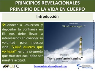 PRINCIPIOS REVELACIONALES
PRINCIPIO DE LA VIDA EN CUERPO
fenacefedejecafetero@gmail.com
ElaboradoporCoordinaciónEducativaTerritorialEjeCafetero-2016
Conocer a Jesucristo y
depositar la confianza en
El, nos debe llevar a
interesarnos en conocer su
voluntad para nuestra
vida. "¿Qué quieres que
yo haga?" es una pregunta
que muestra cual debe ser
nuestra actitud.
Introducción
 