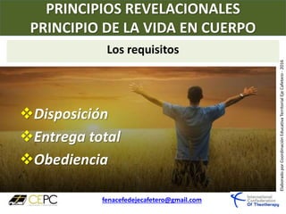 PRINCIPIOS REVELACIONALES
PRINCIPIO DE LA VIDA EN CUERPO
fenacefedejecafetero@gmail.com
ElaboradoporCoordinaciónEducativaTerritorialEjeCafetero-2016
Disposición
Entrega total
Obediencia
Los requisitos
 