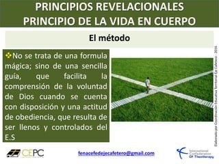 PRINCIPIOS REVELACIONALES
PRINCIPIO DE LA VIDA EN CUERPO
fenacefedejecafetero@gmail.com
ElaboradoporCoordinaciónEducativaTerritorialEjeCafetero-2016
No se trata de una formula
mágica; sino de una sencilla
guía, que facilita la
comprensión de la voluntad
de Dios cuando se cuenta
con disposición y una actitud
de obediencia, que resulta de
ser llenos y controlados del
E.S
El método
 
